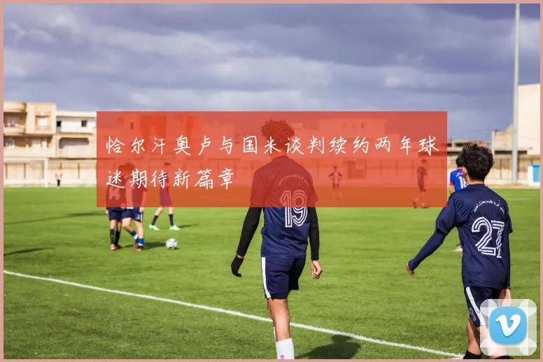 恰尔汗奥卢与国米谈判续约两年球迷期待新篇章