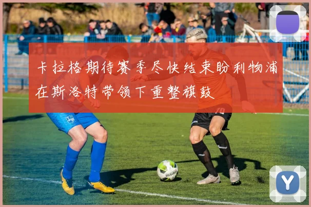 卡拉格期待赛季尽快结束盼利物浦在斯洛特带领下重整旗鼓