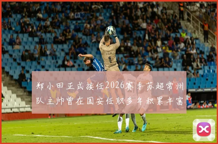 郑小田正式接任2026赛季苏超常州队主帅曾在国安任职多年积累丰富经验