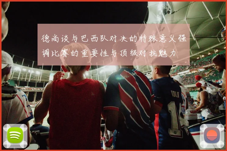 德尚谈与巴西队对决的特殊意义强调比赛的重要性与顶级对抗魅力