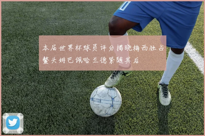 本届世界杯球员评分揭晓梅西独占鳌头姆巴佩哈兰德紧随其后