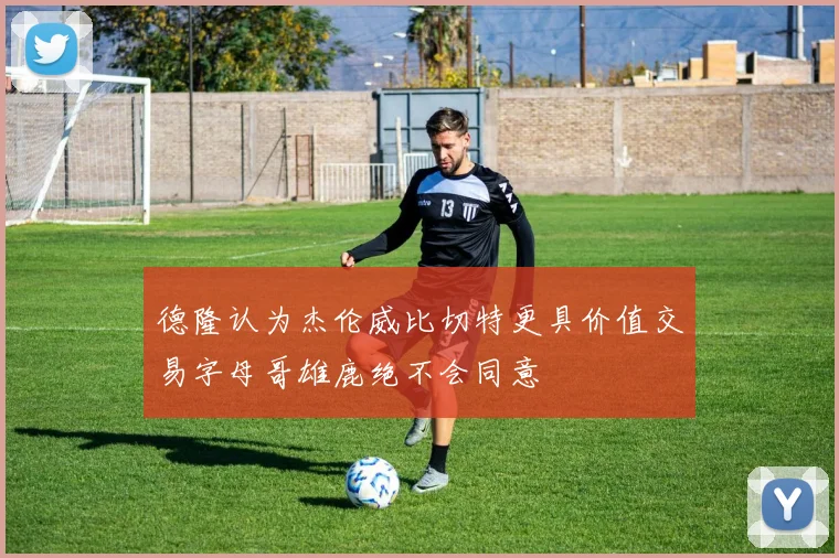 德隆认为杰伦威比切特更具价值交易字母哥雄鹿绝不会同意