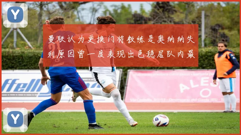 曼联认为更换门将教练是奥纳纳失利原因曾一度表现出色稳居队内最佳