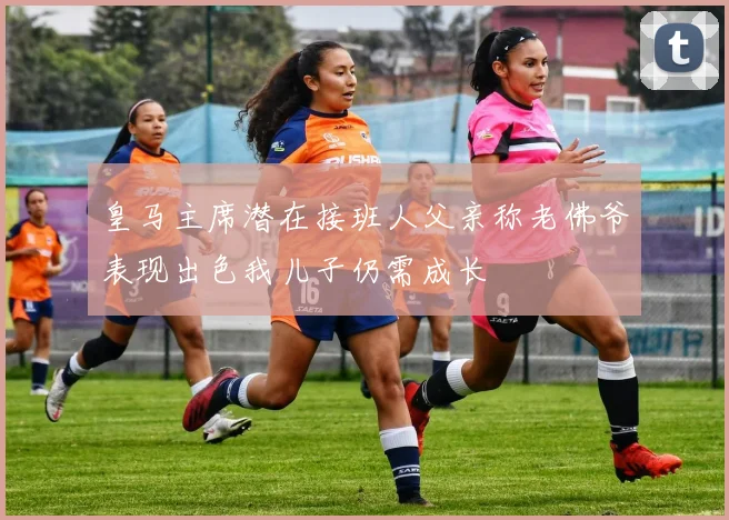皇马主席潜在接班人父亲称老佛爷表现出色我儿子仍需成长