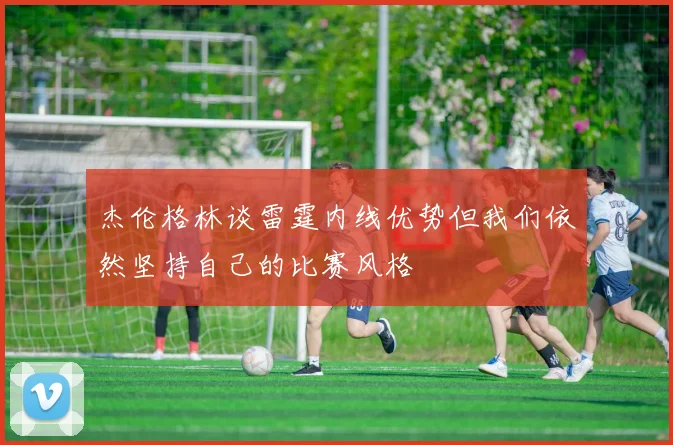 杰伦格林谈雷霆内线优势但我们依然坚持自己的比赛风格