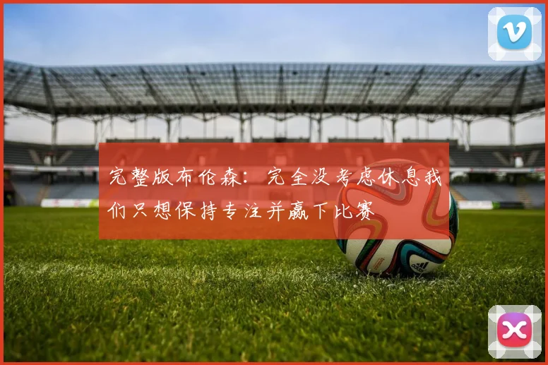 完整版布伦森：完全没考虑休息我们只想保持专注并赢下比赛