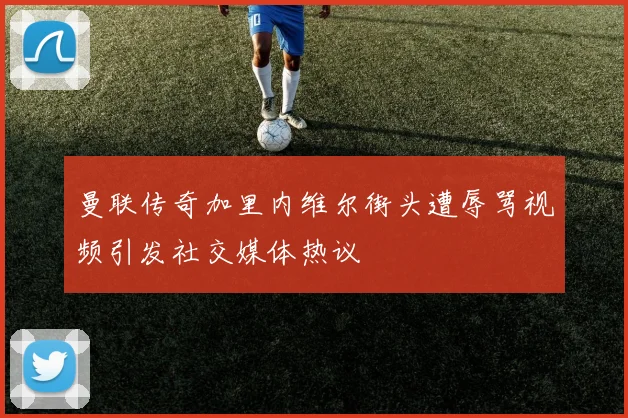 曼联传奇加里内维尔街头遭辱骂视频引发社交媒体热议