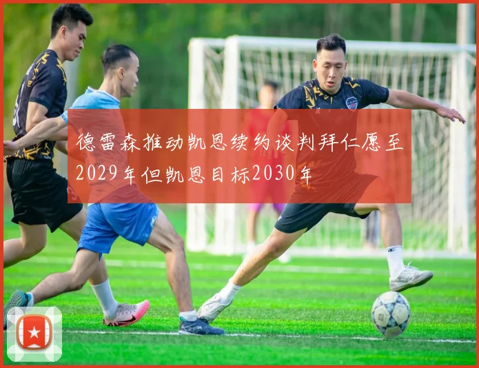 德雷森推动凯恩续约谈判拜仁愿至2029年但凯恩目标2030年
