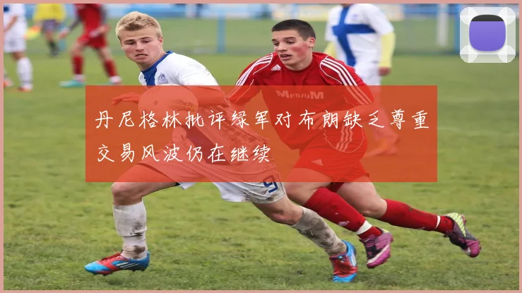 丹尼格林批评绿军对布朗缺乏尊重交易风波仍在继续
