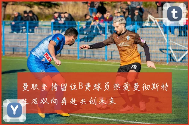 曼联坚持留住B费球员热爱曼彻斯特生活双向奔赴共创未来