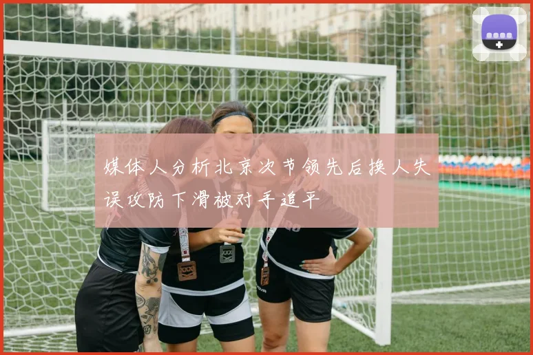 媒体人分析北京次节领先后换人失误攻防下滑被对手追平