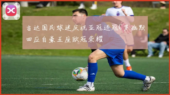 吉达国民球迷庆祝亚冠连冠C罗幽默回应自豪五座欧冠荣耀