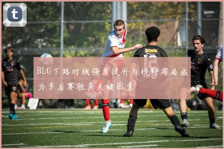 BLG下路对线强度提升与视野布局成为季后赛胜负关键因素