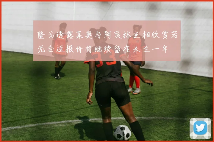 隆戈透露莱奥与阿莫林互相欣赏若无合适报价将继续留在米兰一年