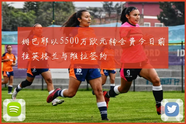 姆巴耶以5500万欧元转会费今日前往英格兰与维拉签约