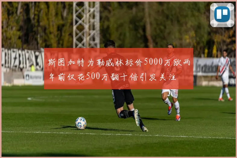 斯图加特为勒威林标价5000万欧两年前仅花500万翻十倍引发关注