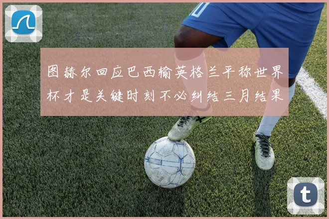 图赫尔回应巴西输英格兰平称世界杯才是关键时刻不必纠结三月结果