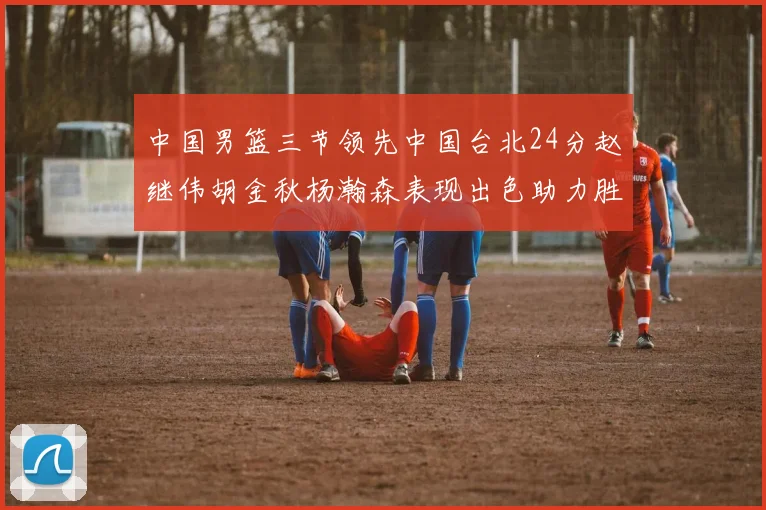 中国男篮三节领先中国台北24分赵继伟胡金秋杨瀚森表现出色助力胜利