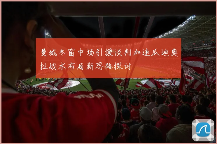 曼城冬窗中场引援谈判加速瓜迪奥拉战术布局新思路探讨
