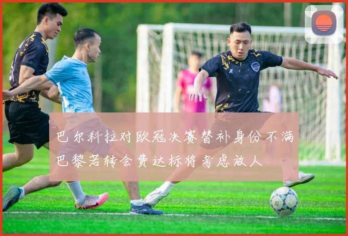 巴尔科拉对欧冠决赛替补身份不满巴黎若转会费达标将考虑放人