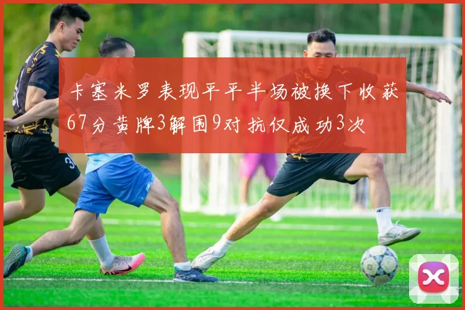 卡塞米罗表现平平半场被换下收获67分黄牌3解围9对抗仅成功3次