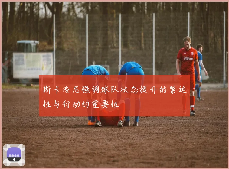 斯卡洛尼强调球队状态提升的紧迫性与行动的重要性