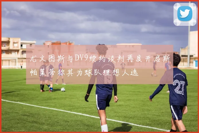 尤文图斯与DV9续约谈判再度开启斯帕莱蒂称其为球队理想人选