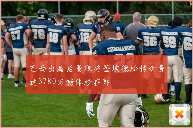 巴西出局后曼联将签埃德松转会费达3780万镑体检在即