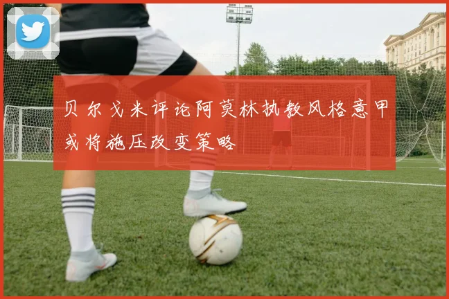 贝尔戈米评论阿莫林执教风格意甲或将施压改变策略