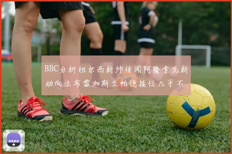 BBC分析切尔西新帅传闻阿隆索无新动向法布雷加斯兰帕德接任几乎不可能