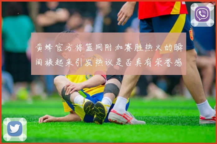 黄蜂官方将篮网附加赛胜热火的瞬间裱起来引发热议是否真有荣誉感